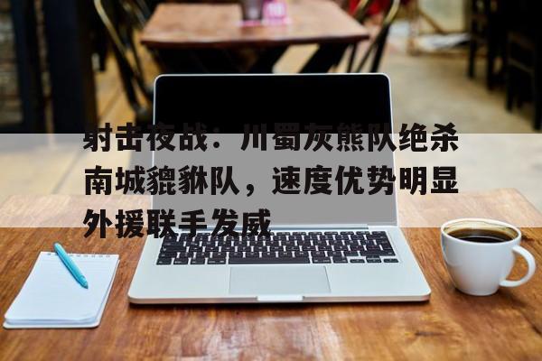 九游娱乐APP-射击夜战：川蜀灰熊队绝杀南城貔貅队，速度优势明显外援联手发威的简单介绍
