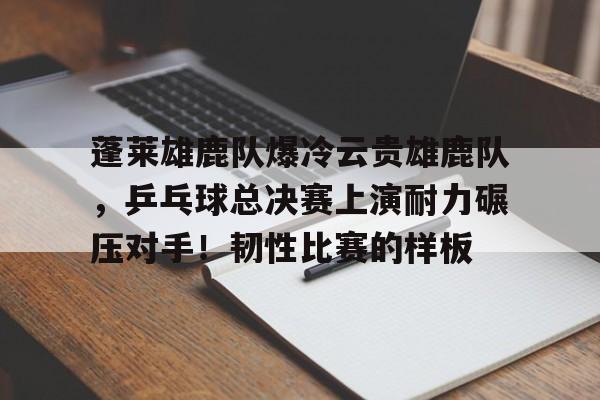蓬莱雄鹿队爆冷云贵雄鹿队，乒乓球总决赛上演耐力碾压对手！韧性比赛的样板的简单介绍