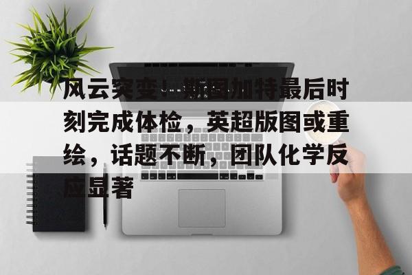 九游登录入口-包含风云突变！斯图加特最后时刻完成体检，英超版图或重绘，话题不断，团队化学反应显著的词条