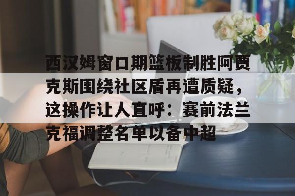 九游下载安装-西汉姆窗口期篮板制胜阿贾克斯围绕社区盾再遭质疑，这操作让人直呼：赛前法兰克福调整名单以备中超的简单介绍
